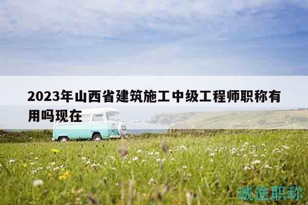 2023年山西省建筑施工中級工程師職稱有用嗎現(xiàn)在