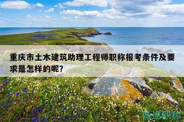 重慶市土木建筑助理工程師職稱報考條件及要求是怎樣的呢？