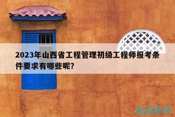 2023年山西省工程管理初級工程師報考條件要求有哪些呢？