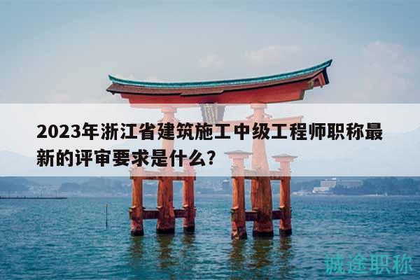 2023年浙江省建筑施工中級工程師職稱最新的評審要求是什么？