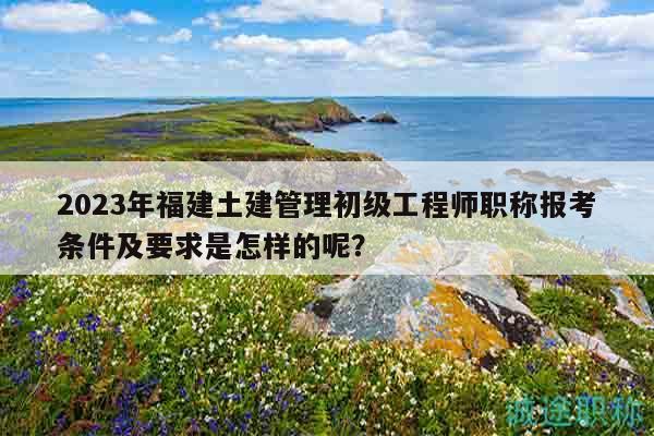 2023年福建土建管理初級(jí)工程師職稱報(bào)考條件及要求是怎樣的呢？