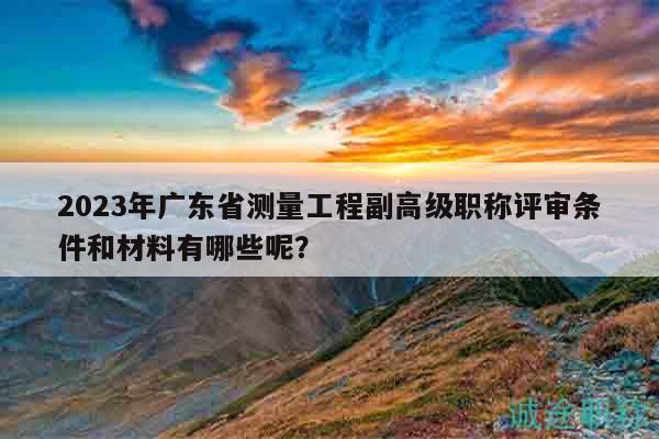 2023年廣東省測量工程副高級職稱評審條件和材料有哪些呢？
