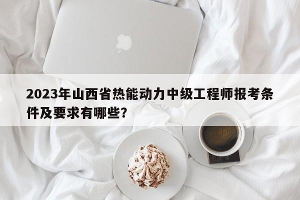 2023年山西省熱能動力中級工程師報考條件及要求有哪些？