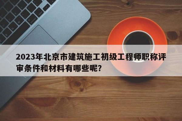 2023年北京市建筑施工初級(jí)工程師職稱(chēng)評(píng)審條件和材料有哪些呢？