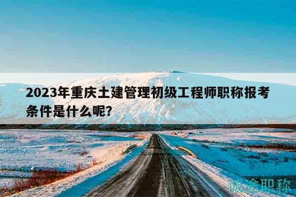2023年重慶土建管理初級(jí)工程師職稱報(bào)考條件是什么呢？