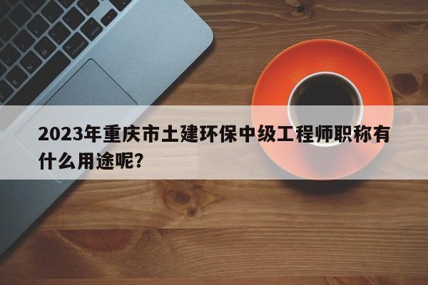 2023年重慶市土建環(huán)保中級工程師職稱有什么用途呢？