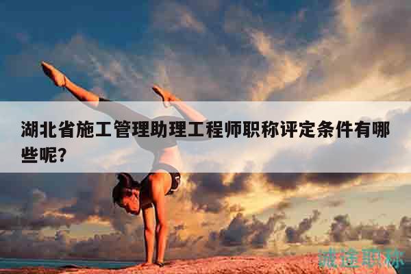 湖北省施工管理助理工程師職稱評定條件有哪些呢？