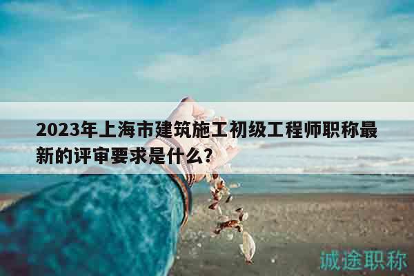 2023年上海市建筑施工初級工程師職稱最新的評審要求是什么？