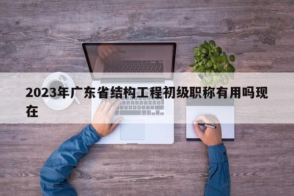 2023年廣東省結(jié)構(gòu)工程初級職稱有用嗎現(xiàn)在