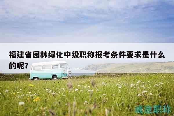 福建省園林綠化中級職稱報考條件要求是什么的呢？