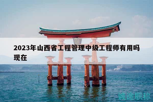 2023年山西省工程管理中級(jí)工程師有用嗎現(xiàn)在