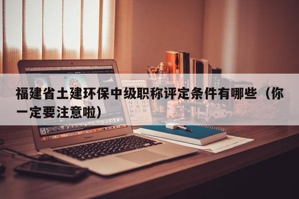 福建省土建環(huán)保中級(jí)職稱評(píng)定條件有哪些（你一定要注意啦）