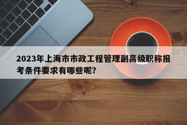 2023年上海市市政工程管理副高級(jí)職稱報(bào)考條件要求有哪些呢？