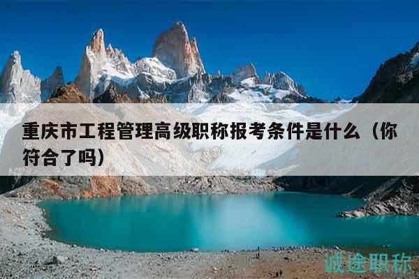 重慶市工程管理高級(jí)職稱報(bào)考條件是什么（你符合了嗎）