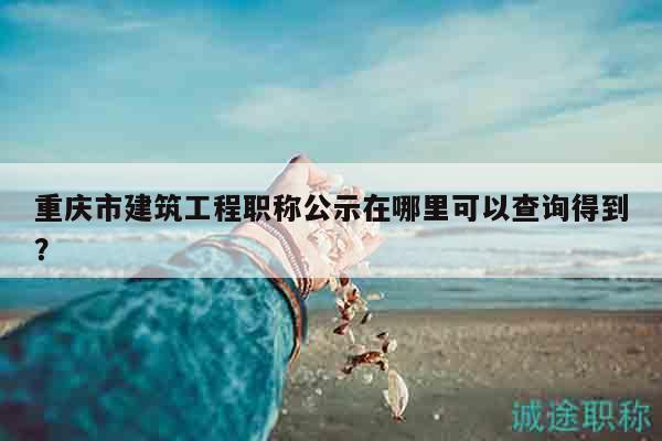 重慶市建筑工程職稱公示在哪里可以查詢得到？