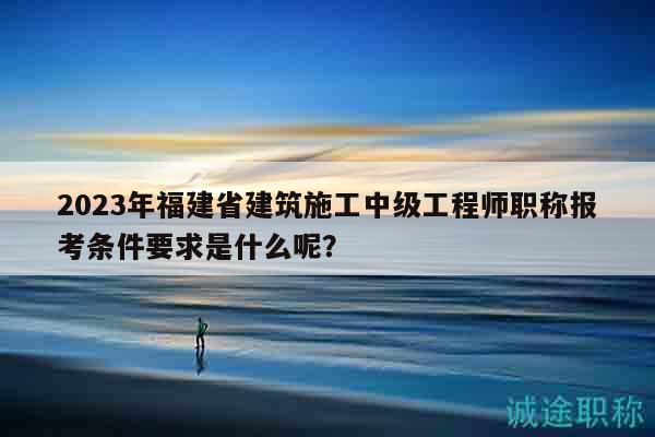 2023年福建省建筑施工中級(jí)工程師職稱報(bào)考條件要求是什么呢？