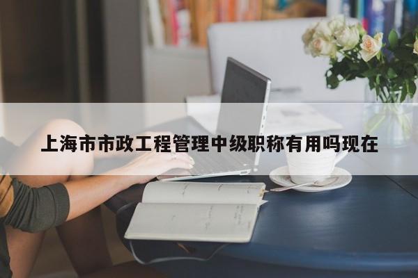 上海市市政工程管理中級職稱有用嗎現(xiàn)在