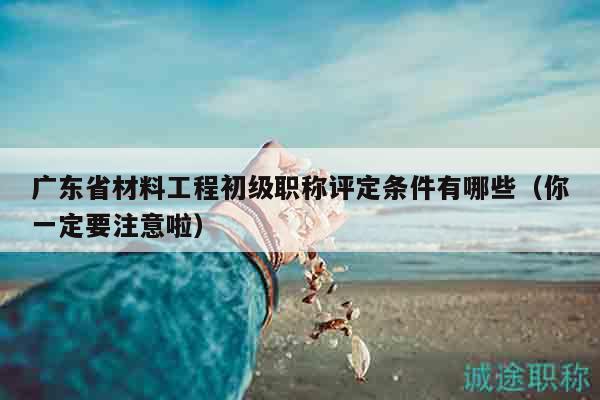 廣東省材料工程初級職稱評定條件有哪些（你一定要注意啦）