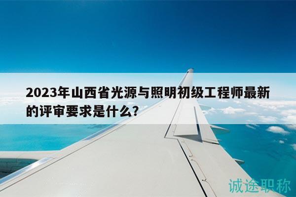 2023年山西省光源與照明初級工程師最新的評審要求是什么？