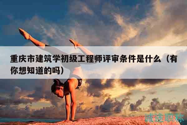重慶市建筑學(xué)初級(jí)工程師評(píng)審條件是什么（有你想知道的嗎）