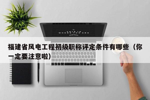 福建省風(fēng)電工程初級職稱評定條件有哪些（你一定要注意啦）