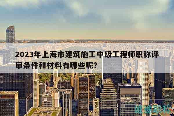 2023年上海市建筑施工中級工程師職稱評審條件和材料有哪些呢？