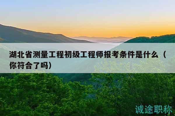 湖北省測量工程初級工程師報考條件是什么（你符合了嗎）