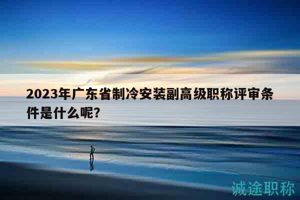 2023年廣東省制冷安裝副高級(jí)職稱評(píng)審條件是什么呢？
