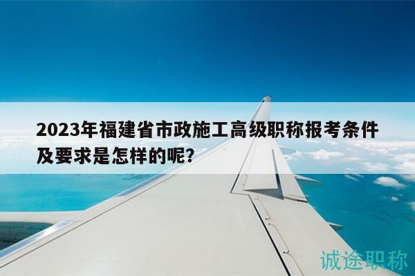 2023年福建省市政施工高級(jí)職稱報(bào)考條件及要求是怎樣的呢？