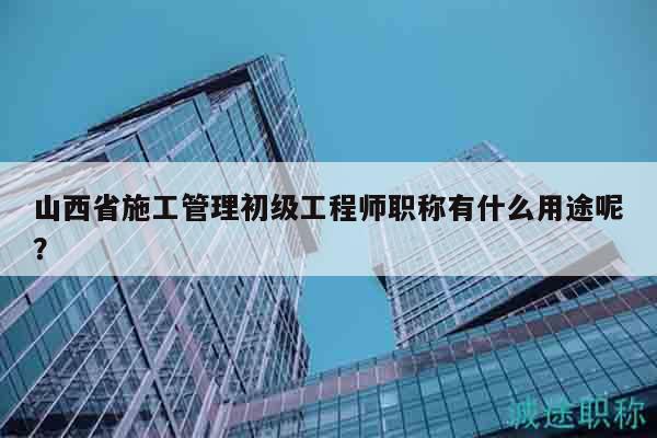 山西省施工管理初級工程師職稱有什么用途呢？