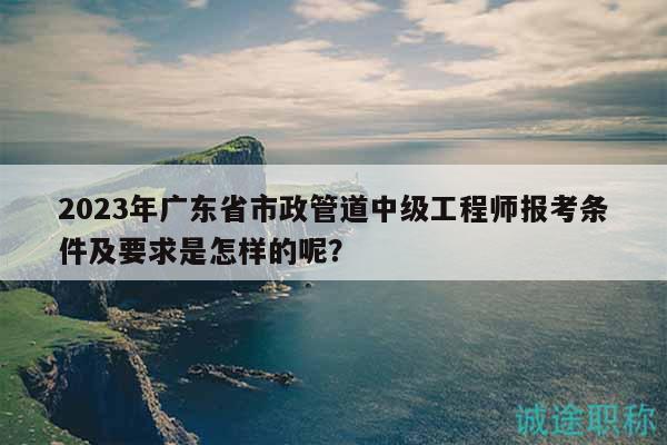 2023年廣東省市政管道中級(jí)工程師報(bào)考條件及要求是怎樣的呢？