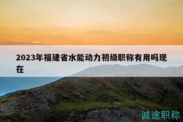 2023年福建省水能動力初級職稱有用嗎現(xiàn)在