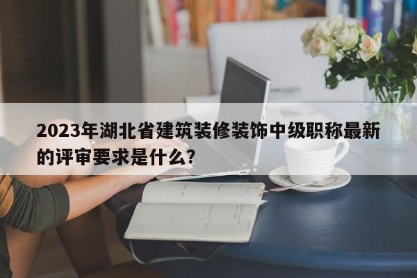 2023年湖北省建筑裝修裝飾中級職稱最新的評審要求是什么？