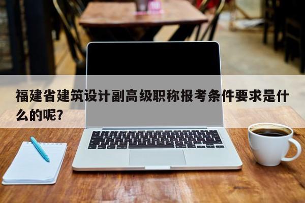 福建省建筑設(shè)計(jì)副高級(jí)職稱報(bào)考條件要求是什么的呢？