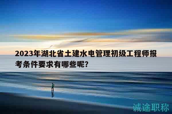 2023年湖北省土建水電管理初級工程師報考條件要求有哪些呢？