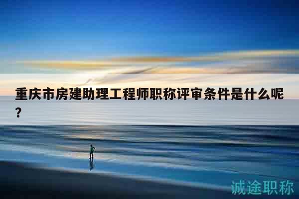 重慶市房建助理工程師職稱評審條件是什么呢？
