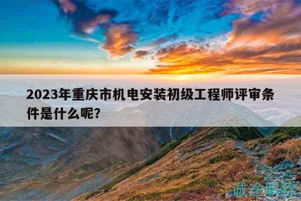 2023年重慶市機(jī)電安裝初級(jí)工程師評(píng)審條件是什么呢？