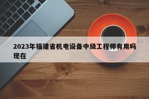 2023年福建省機(jī)電設(shè)備中級(jí)工程師有用嗎現(xiàn)在