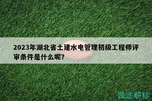 2023年湖北省土建水電管理初級(jí)工程師評(píng)審條件是什么呢？