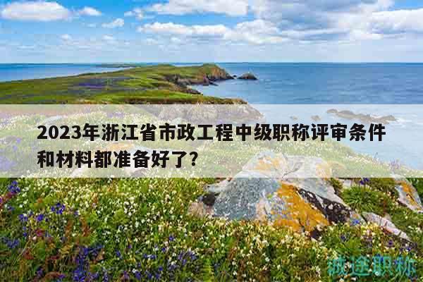 2023年浙江省市政工程中級(jí)職稱(chēng)評(píng)審條件和材料都準(zhǔn)備好了？