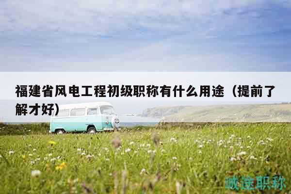 福建省風電工程初級職稱有什么用途（提前了解才好）