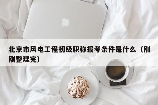 北京市風電工程初級職稱報考條件是什么（剛剛整理完）