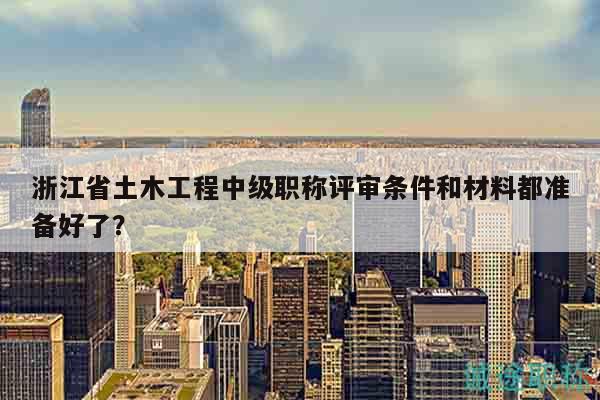 浙江省土木工程中級職稱評審條件和材料都準備好了？