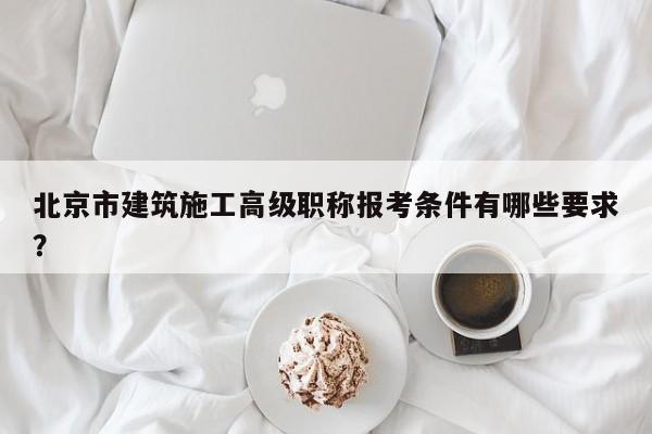 北京市建筑施工高級(jí)職稱報(bào)考條件有哪些要求？