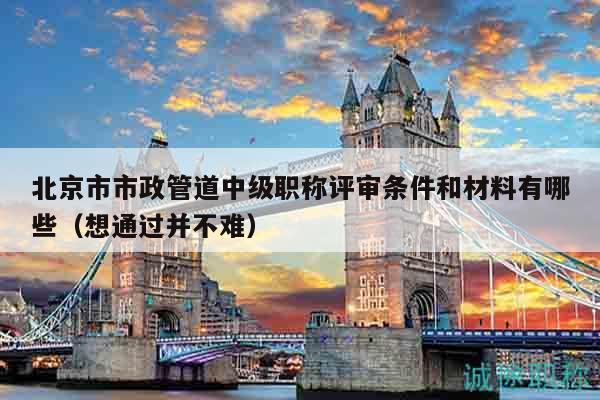 北京市市政管道中級職稱評審條件和材料有哪些（想通過并不難）