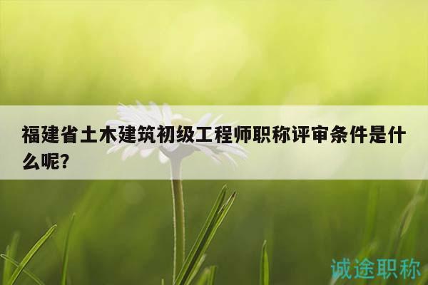 福建省土木建筑初級工程師職稱評審條件是什么呢？