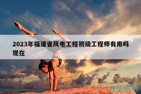 2023年福建省風(fēng)電工程初級工程師有用嗎現(xiàn)在
