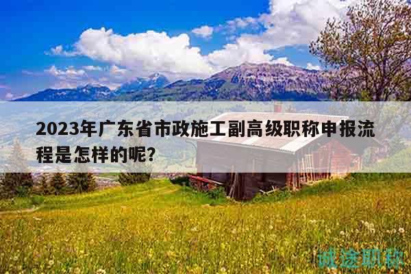2023年廣東省市政施工副高級職稱申報流程是怎樣的呢？