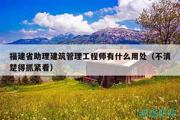 福建省助理建筑管理工程師有什么用處（不清楚得抓緊看）