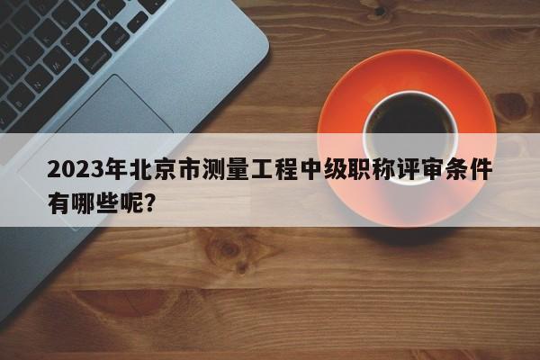 2023年北京市測量工程中級職稱評審條件有哪些呢？